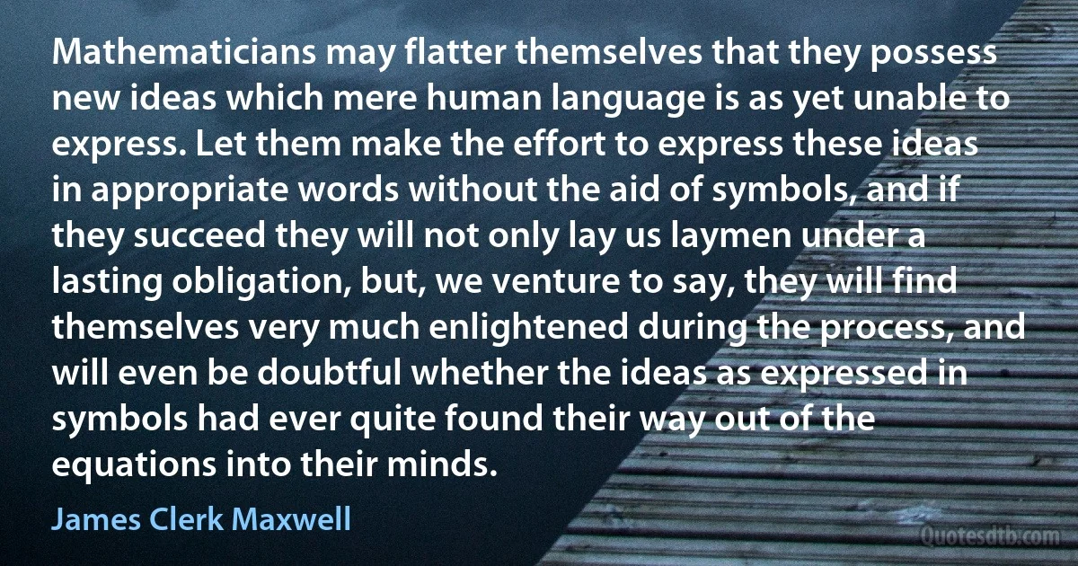 Mathematicians may flatter themselves that they possess new ideas which mere human language is as yet unable to express. Let them make the effort to express these ideas in appropriate words without the aid of symbols, and if they succeed they will not only lay us laymen under a lasting obligation, but, we venture to say, they will find themselves very much enlightened during the process, and will even be doubtful whether the ideas as expressed in symbols had ever quite found their way out of the equations into their minds. (James Clerk Maxwell)