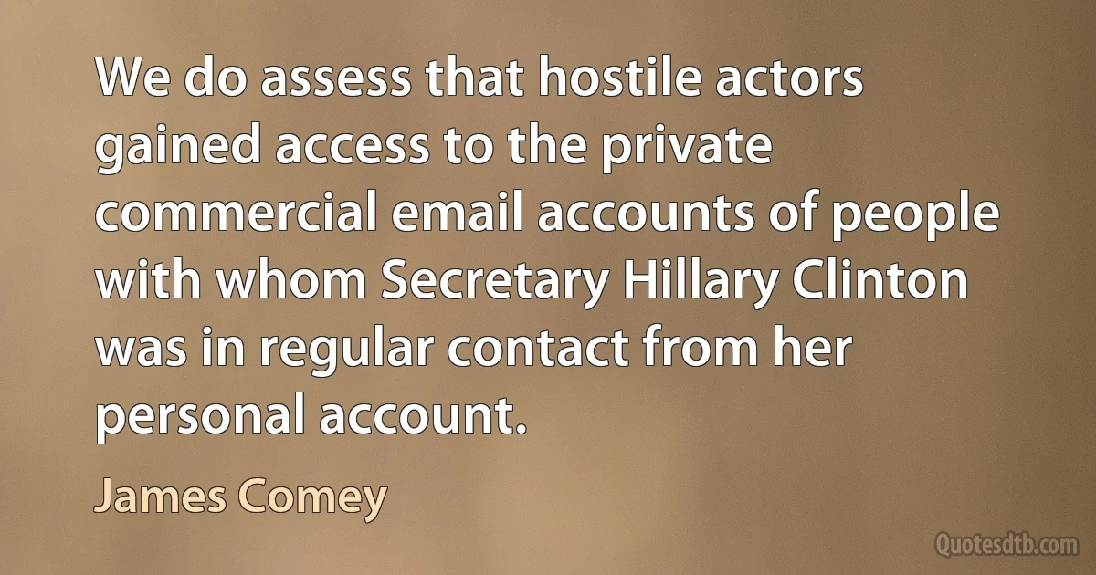 We do assess that hostile actors gained access to the private commercial email accounts of people with whom Secretary Hillary Clinton was in regular contact from her personal account. (James Comey)