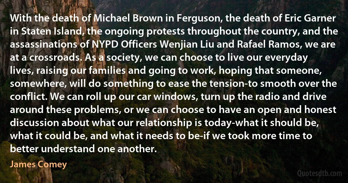 With the death of Michael Brown in Ferguson, the death of Eric Garner in Staten Island, the ongoing protests throughout the country, and the assassinations of NYPD Officers Wenjian Liu and Rafael Ramos, we are at a crossroads. As a society, we can choose to live our everyday lives, raising our families and going to work, hoping that someone, somewhere, will do something to ease the tension-to smooth over the conflict. We can roll up our car windows, turn up the radio and drive around these problems, or we can choose to have an open and honest discussion about what our relationship is today-what it should be, what it could be, and what it needs to be-if we took more time to better understand one another. (James Comey)