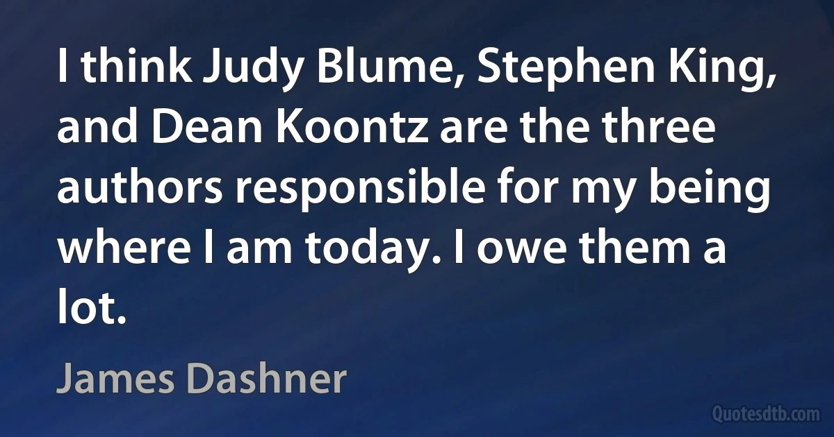 I think Judy Blume, Stephen King, and Dean Koontz are the three authors responsible for my being where I am today. I owe them a lot. (James Dashner)