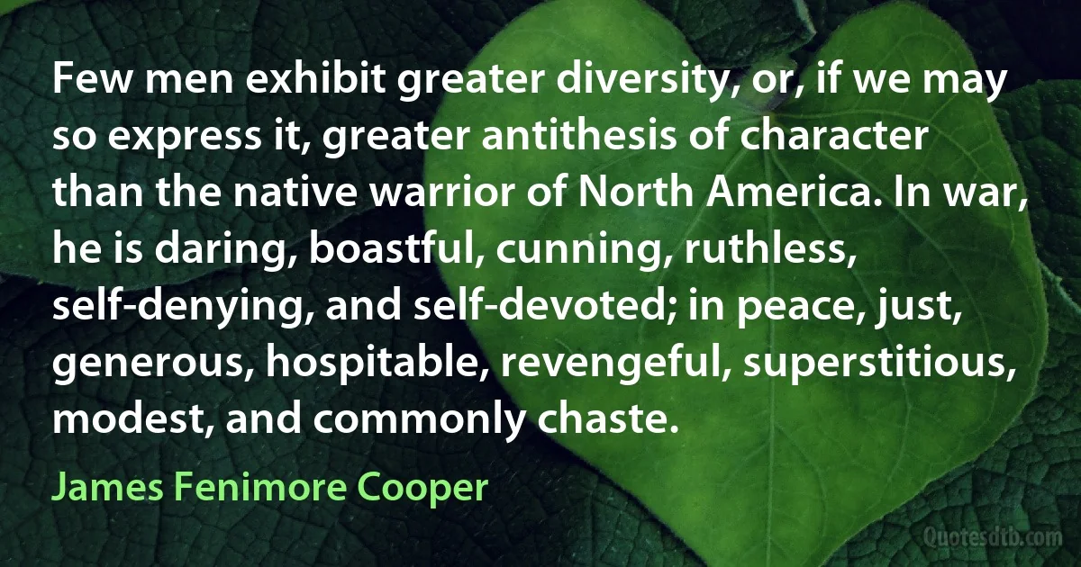 Few men exhibit greater diversity, or, if we may so express it, greater antithesis of character than the native warrior of North America. In war, he is daring, boastful, cunning, ruthless, self-denying, and self-devoted; in peace, just, generous, hospitable, revengeful, superstitious, modest, and commonly chaste. (James Fenimore Cooper)