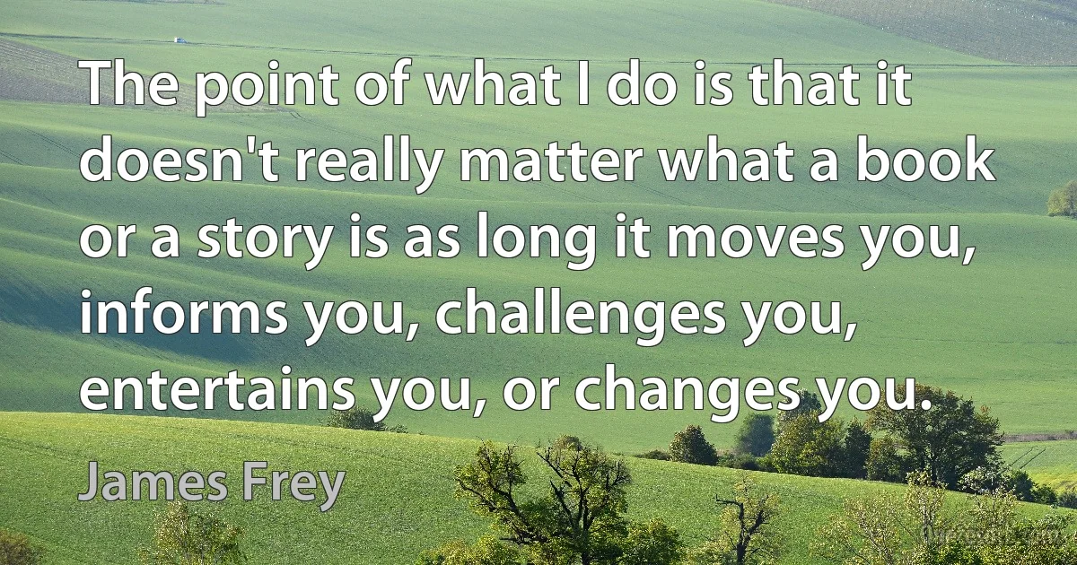 The point of what I do is that it doesn't really matter what a book or a story is as long it moves you, informs you, challenges you, entertains you, or changes you. (James Frey)