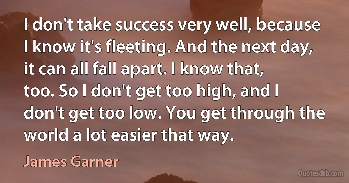 I don't take success very well, because I know it's fleeting. And the next day, it can all fall apart. I know that, too. So I don't get too high, and I don't get too low. You get through the world a lot easier that way. (James Garner)