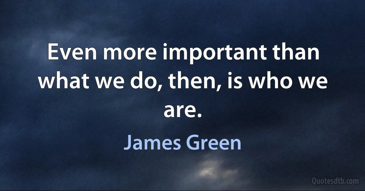 Even more important than what we do, then, is who we are. (James Green)