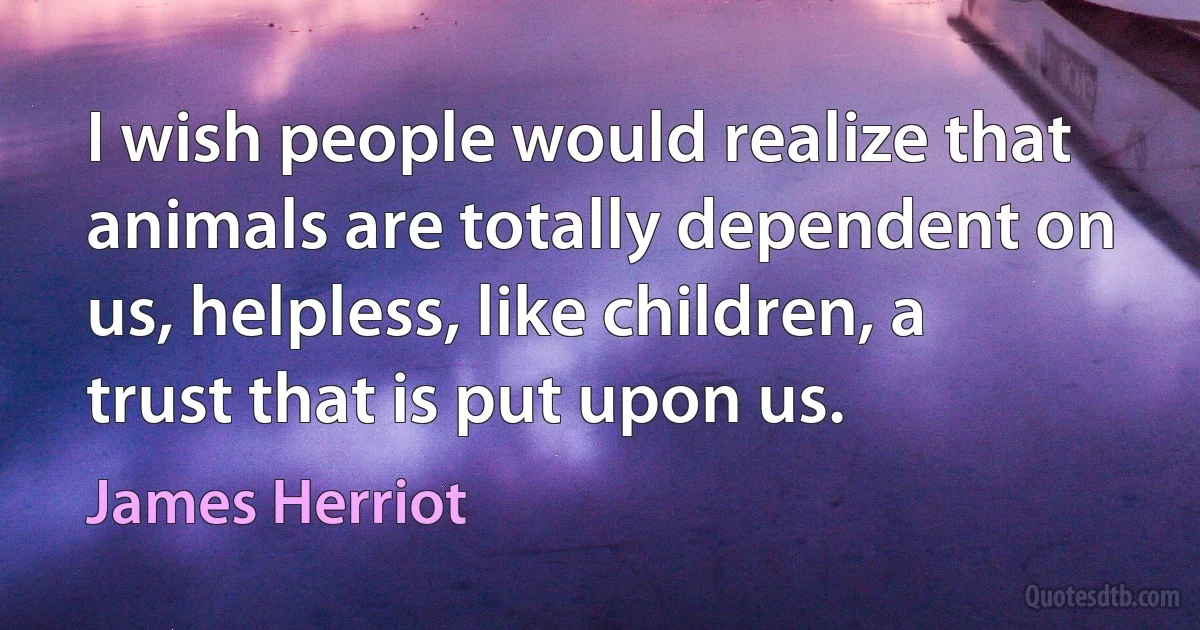 I wish people would realize that animals are totally dependent on us, helpless, like children, a trust that is put upon us. (James Herriot)