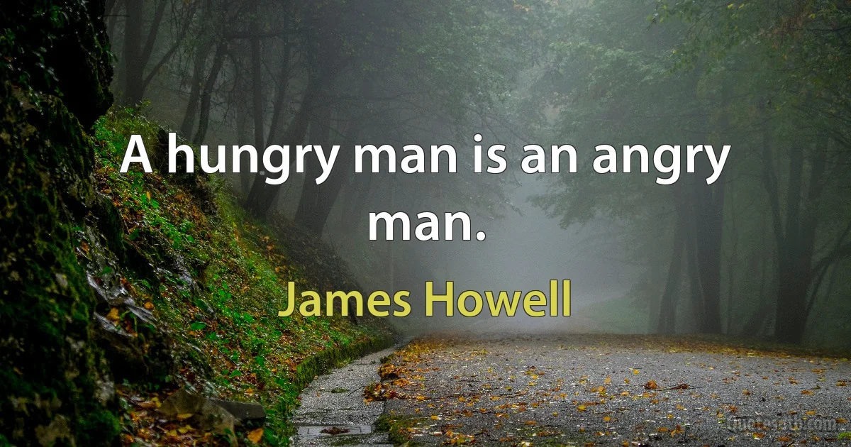 A hungry man is an angry man. (James Howell)