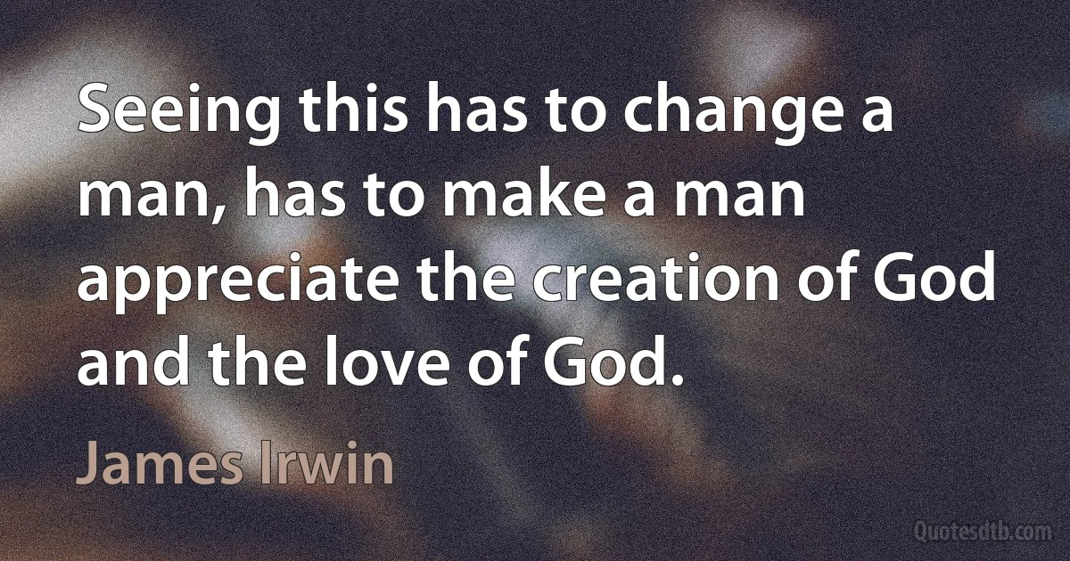 Seeing this has to change a man, has to make a man appreciate the creation of God and the love of God. (James Irwin)