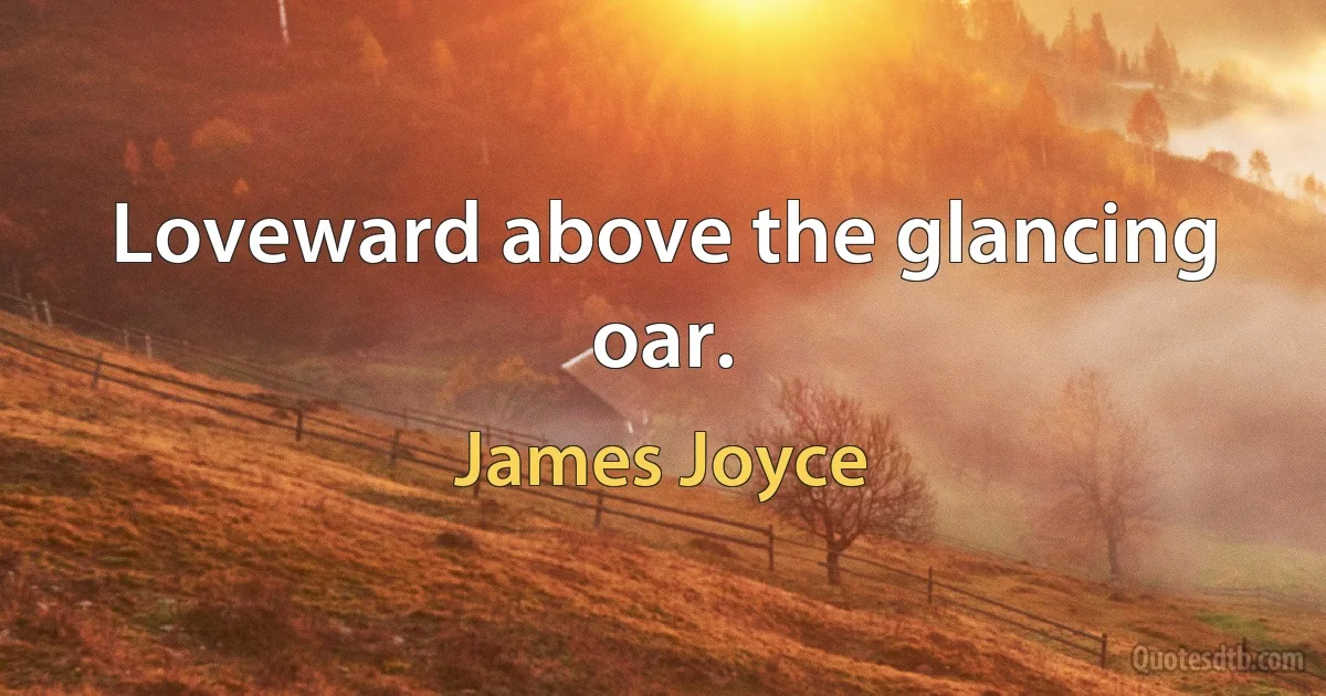 Loveward above the glancing oar. (James Joyce)