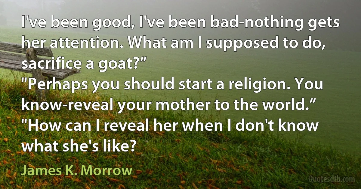 I've been good, I've been bad-nothing gets her attention. What am I supposed to do, sacrifice a goat?”
"Perhaps you should start a religion. You know-reveal your mother to the world.”
"How can I reveal her when I don't know what she's like? (James K. Morrow)