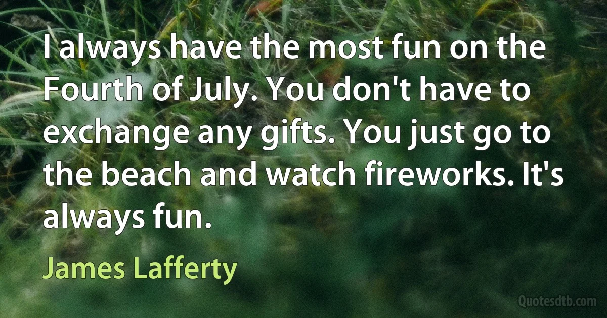 I always have the most fun on the Fourth of July. You don't have to exchange any gifts. You just go to the beach and watch fireworks. It's always fun. (James Lafferty)