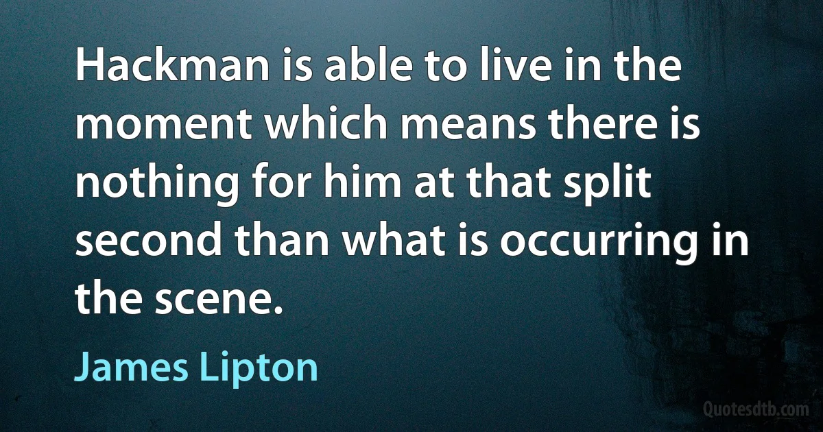 Hackman is able to live in the moment which means there is nothing for him at that split second than what is occurring in the scene. (James Lipton)