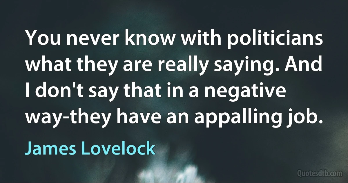 You never know with politicians what they are really saying. And I don't say that in a negative way-they have an appalling job. (James Lovelock)