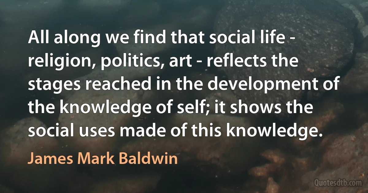 All along we find that social life - religion, politics, art - reflects the stages reached in the development of the knowledge of self; it shows the social uses made of this knowledge. (James Mark Baldwin)