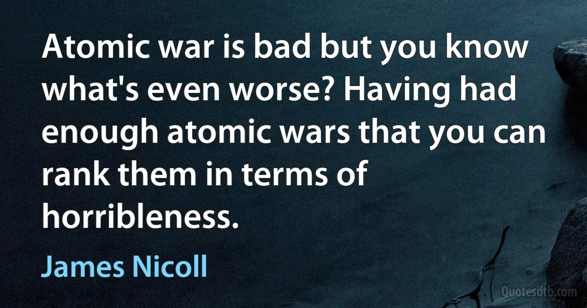 Atomic war is bad but you know what's even worse? Having had enough atomic wars that you can rank them in terms of horribleness. (James Nicoll)