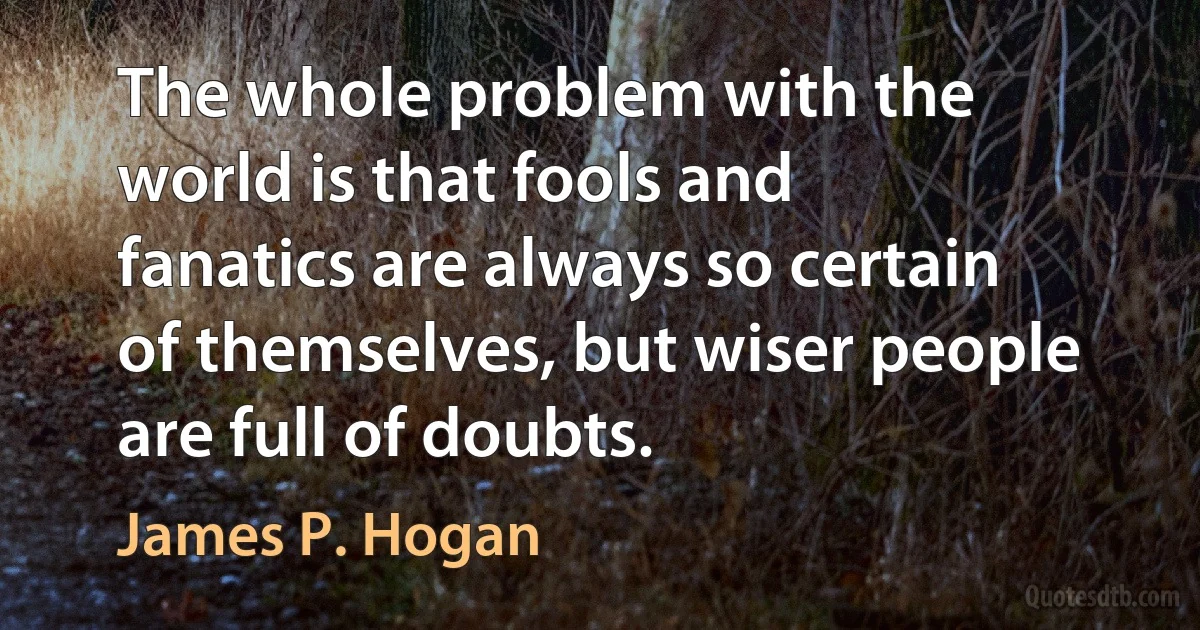 The whole problem with the world is that fools and fanatics are always so certain of themselves, but wiser people are full of doubts. (James P. Hogan)