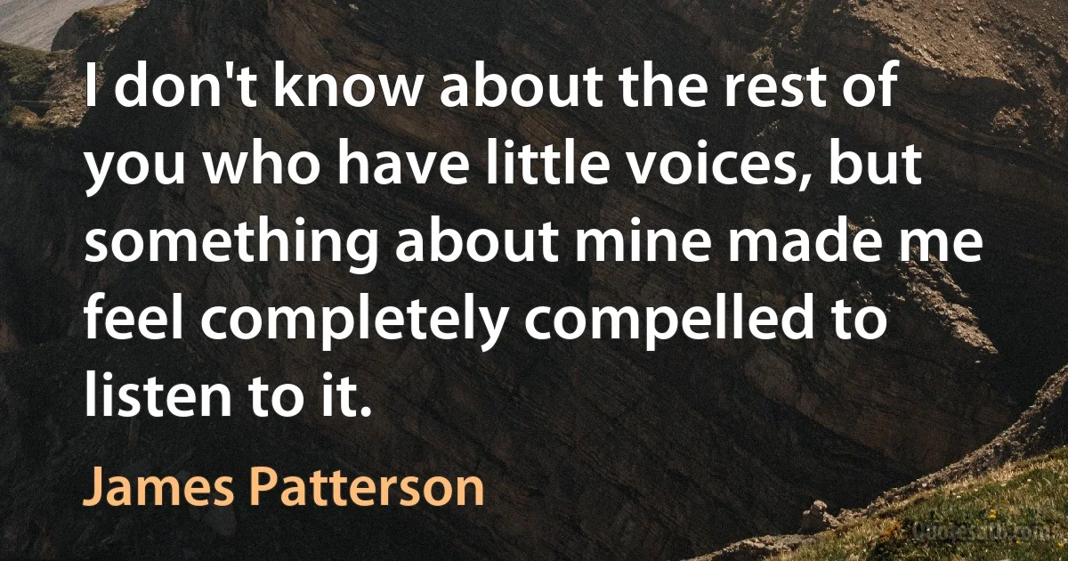 I don't know about the rest of you who have little voices, but something about mine made me feel completely compelled to listen to it. (James Patterson)