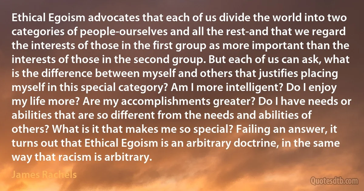 Ethical Egoism advocates that each of us divide the world into two categories of people-ourselves and all the rest-and that we regard the interests of those in the first group as more important than the interests of those in the second group. But each of us can ask, what is the difference between myself and others that justifies placing myself in this special category? Am I more intelligent? Do I enjoy my life more? Are my accomplishments greater? Do I have needs or abilities that are so different from the needs and abilities of others? What is it that makes me so special? Failing an answer, it turns out that Ethical Egoism is an arbitrary doctrine, in the same way that racism is arbitrary. (James Rachels)