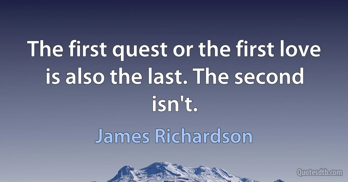 The first quest or the first love is also the last. The second isn't. (James Richardson)