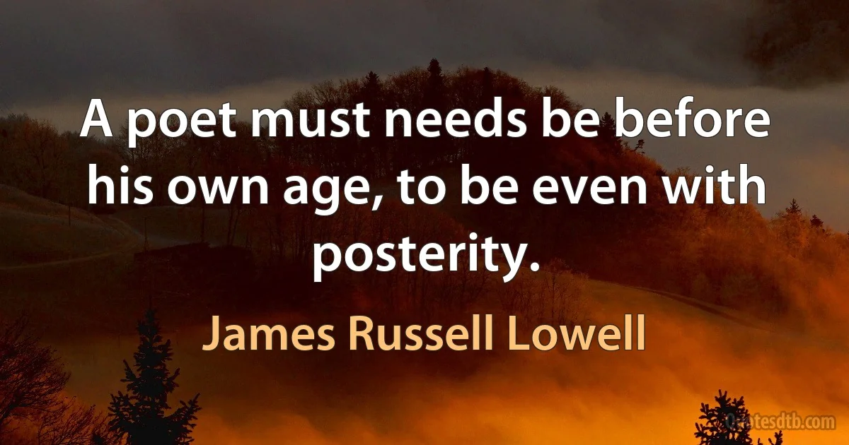 A poet must needs be before his own age, to be even with posterity. (James Russell Lowell)