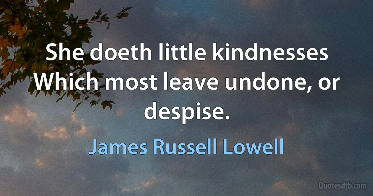 She doeth little kindnesses Which most leave undone, or despise. (James Russell Lowell)