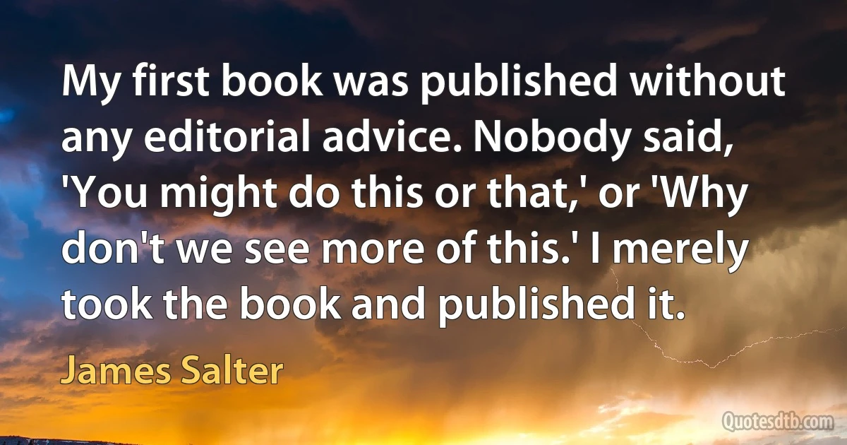 My first book was published without any editorial advice. Nobody said, 'You might do this or that,' or 'Why don't we see more of this.' I merely took the book and published it. (James Salter)