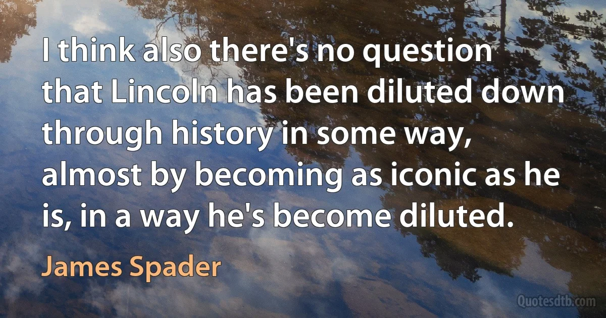 I think also there's no question that Lincoln has been diluted down through history in some way, almost by becoming as iconic as he is, in a way he's become diluted. (James Spader)