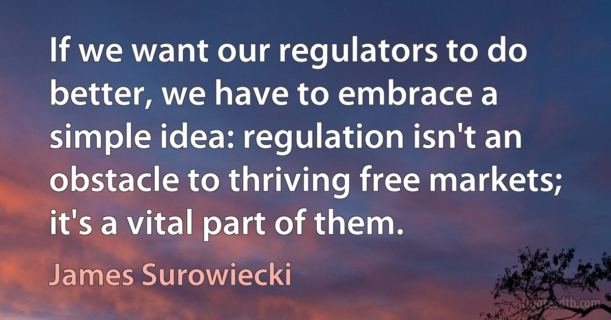 If we want our regulators to do better, we have to embrace a simple idea: regulation isn't an obstacle to thriving free markets; it's a vital part of them. (James Surowiecki)