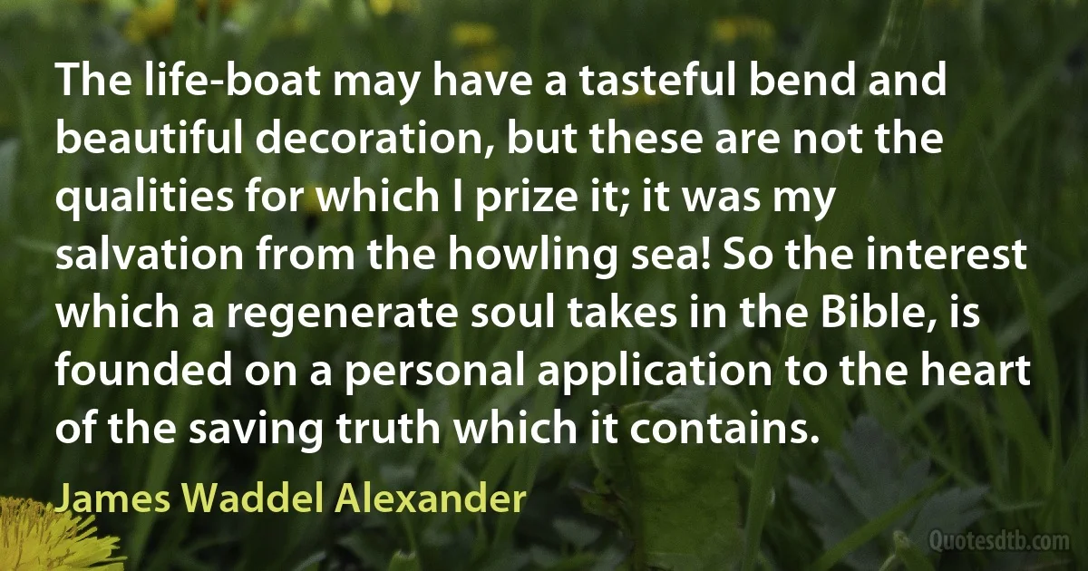 The life-boat may have a tasteful bend and beautiful decoration, but these are not the qualities for which I prize it; it was my salvation from the howling sea! So the interest which a regenerate soul takes in the Bible, is founded on a personal application to the heart of the saving truth which it contains. (James Waddel Alexander)