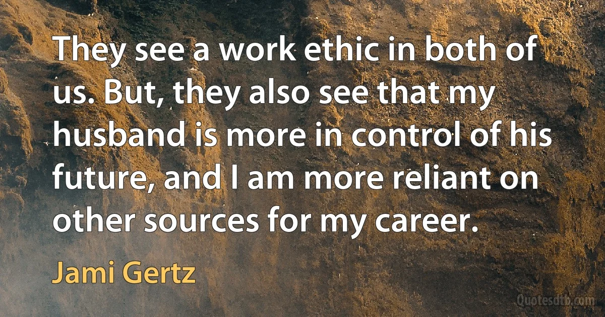 They see a work ethic in both of us. But, they also see that my husband is more in control of his future, and I am more reliant on other sources for my career. (Jami Gertz)