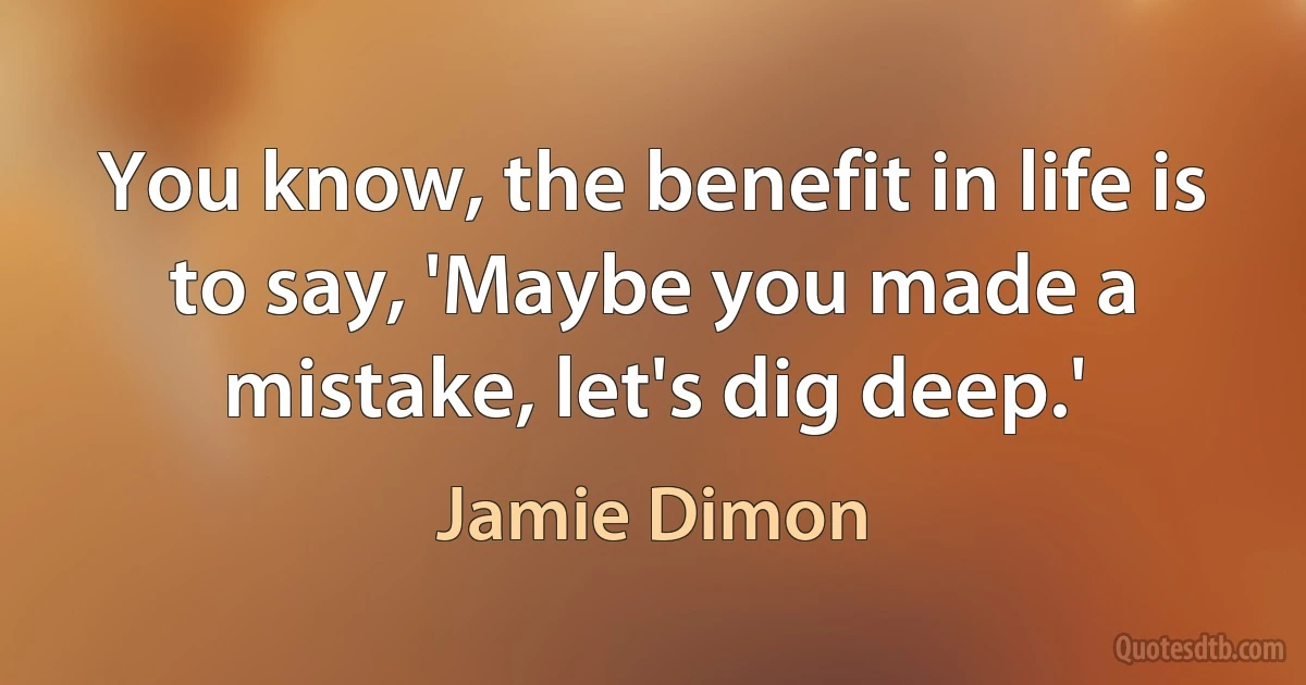 You know, the benefit in life is to say, 'Maybe you made a mistake, let's dig deep.' (Jamie Dimon)