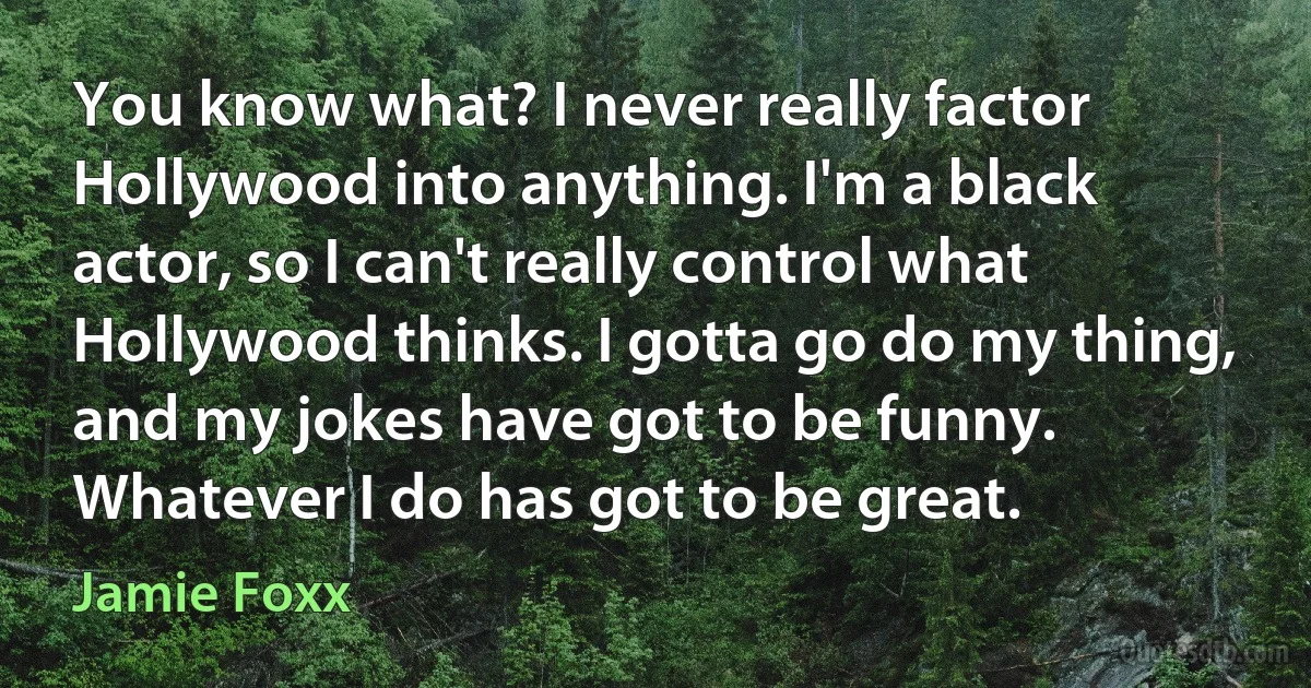 You know what? I never really factor Hollywood into anything. I'm a black actor, so I can't really control what Hollywood thinks. I gotta go do my thing, and my jokes have got to be funny. Whatever I do has got to be great. (Jamie Foxx)