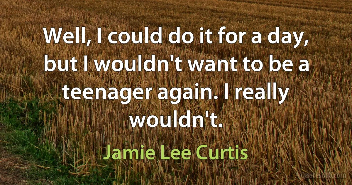 Well, I could do it for a day, but I wouldn't want to be a teenager again. I really wouldn't. (Jamie Lee Curtis)