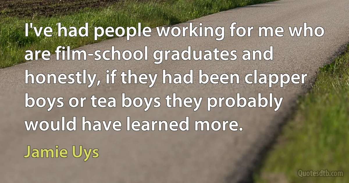 I've had people working for me who are film-school graduates and honestly, if they had been clapper boys or tea boys they probably would have learned more. (Jamie Uys)