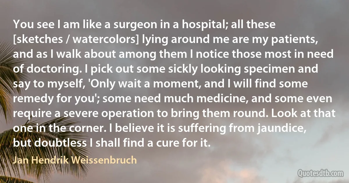 You see I am like a surgeon in a hospital; all these [sketches / watercolors] lying around me are my patients, and as I walk about among them I notice those most in need of doctoring. I pick out some sickly looking specimen and say to myself, 'Only wait a moment, and I will find some remedy for you'; some need much medicine, and some even require a severe operation to bring them round. Look at that one in the corner. I believe it is suffering from jaundice, but doubtless I shall find a cure for it. (Jan Hendrik Weissenbruch)