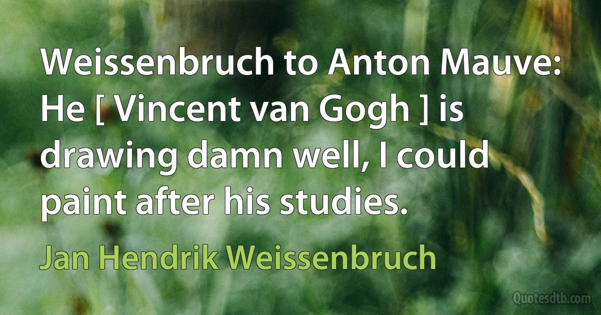 Weissenbruch to Anton Mauve: He [ Vincent van Gogh ] is drawing damn well, I could paint after his studies. (Jan Hendrik Weissenbruch)