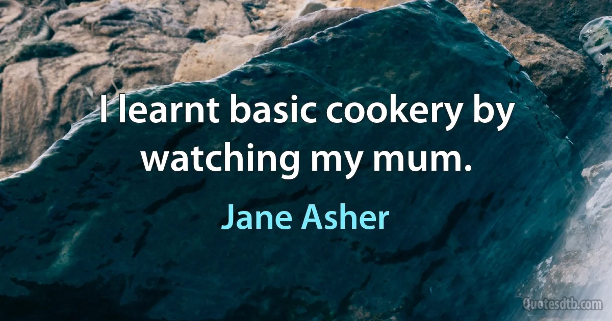 I learnt basic cookery by watching my mum. (Jane Asher)