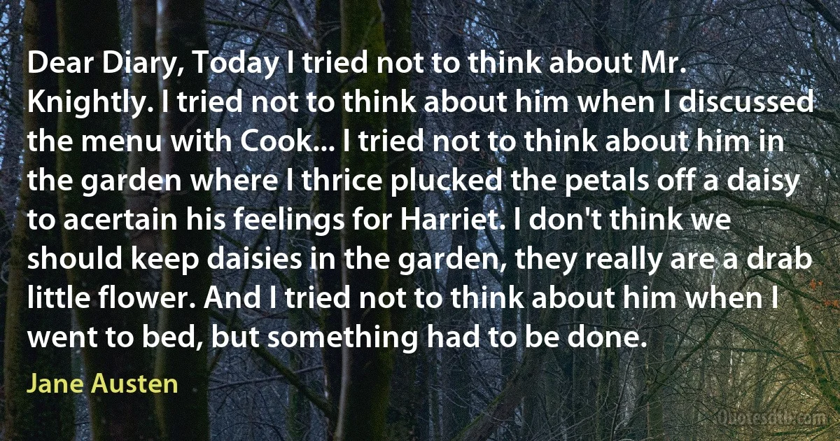Dear Diary, Today I tried not to think about Mr. Knightly. I tried not to think about him when I discussed the menu with Cook... I tried not to think about him in the garden where I thrice plucked the petals off a daisy to acertain his feelings for Harriet. I don't think we should keep daisies in the garden, they really are a drab little flower. And I tried not to think about him when I went to bed, but something had to be done. (Jane Austen)