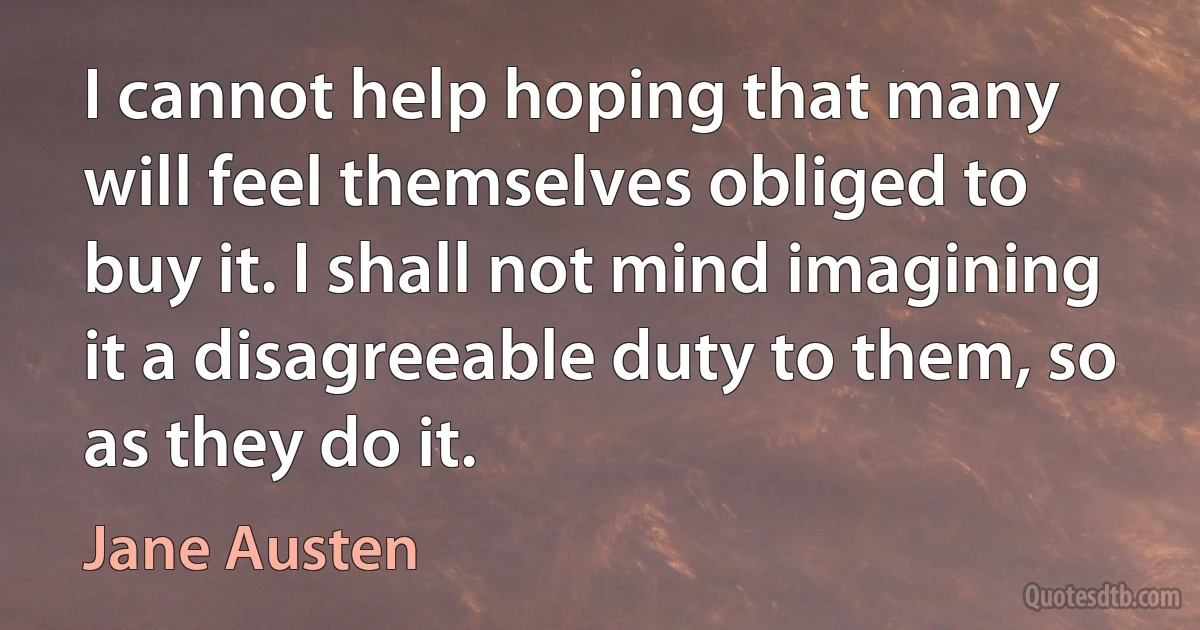 I cannot help hoping that many will feel themselves obliged to buy it. I shall not mind imagining it a disagreeable duty to them, so as they do it. (Jane Austen)