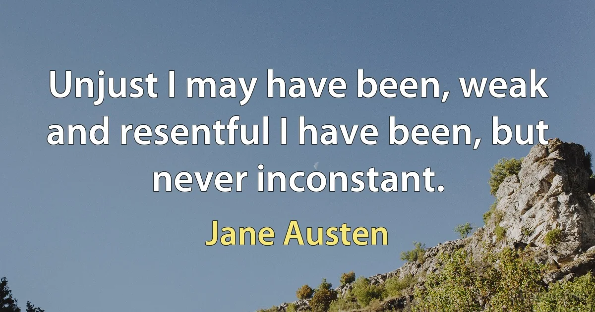 Unjust I may have been, weak and resentful I have been, but never inconstant. (Jane Austen)