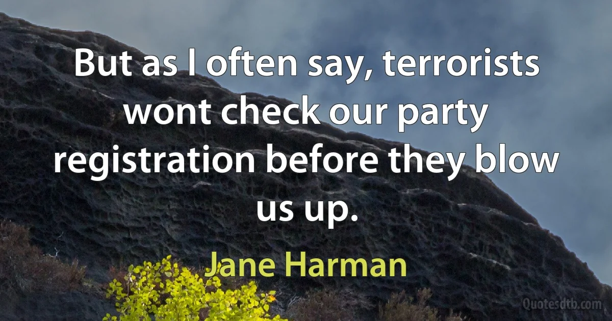 But as I often say, terrorists wont check our party registration before they blow us up. (Jane Harman)