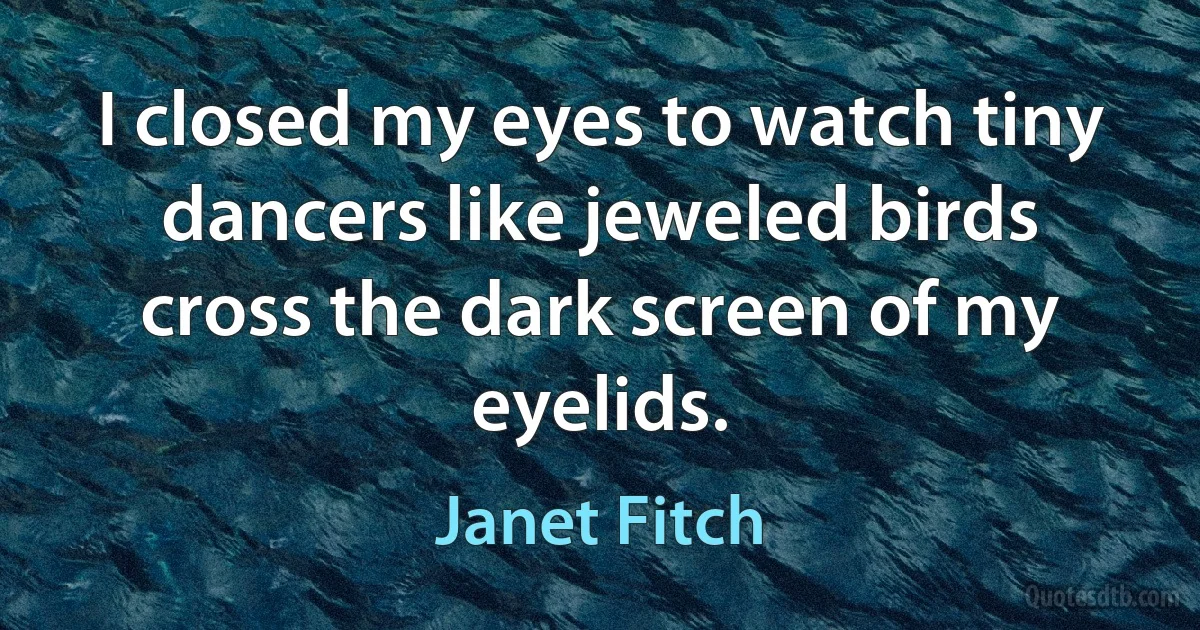 I closed my eyes to watch tiny dancers like jeweled birds cross the dark screen of my eyelids. (Janet Fitch)