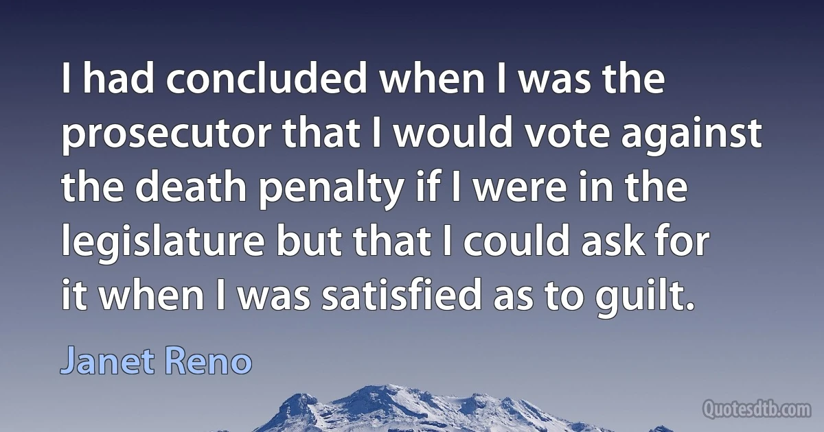 I had concluded when I was the prosecutor that I would vote against the death penalty if I were in the legislature but that I could ask for it when I was satisfied as to guilt. (Janet Reno)