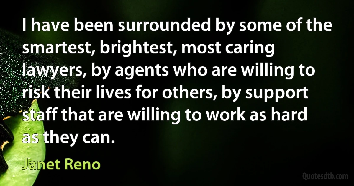 I have been surrounded by some of the smartest, brightest, most caring lawyers, by agents who are willing to risk their lives for others, by support staff that are willing to work as hard as they can. (Janet Reno)