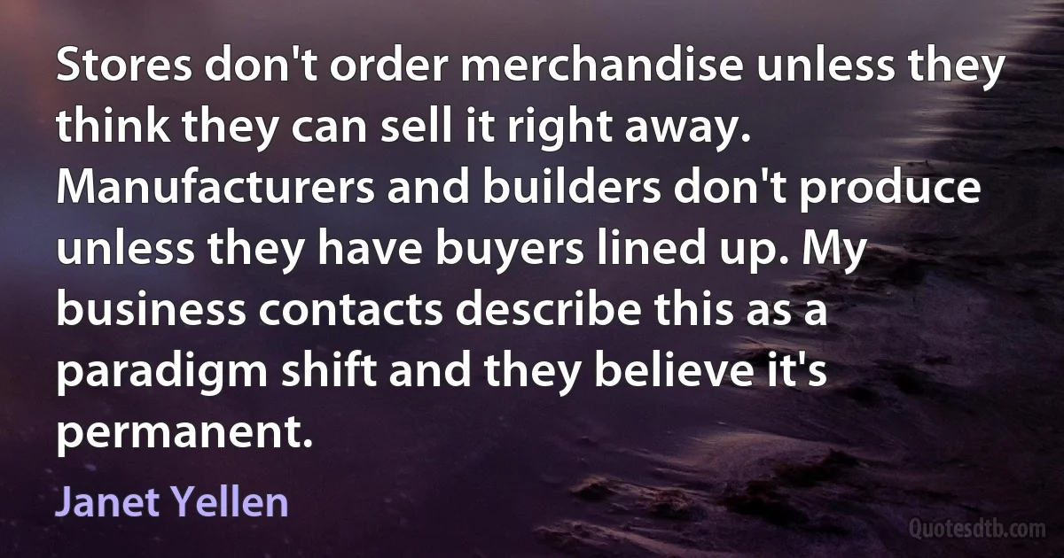 Stores don't order merchandise unless they think they can sell it right away. Manufacturers and builders don't produce unless they have buyers lined up. My business contacts describe this as a paradigm shift and they believe it's permanent. (Janet Yellen)