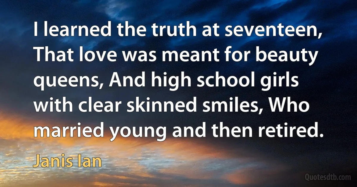 I learned the truth at seventeen, That love was meant for beauty queens, And high school girls with clear skinned smiles, Who married young and then retired. (Janis Ian)