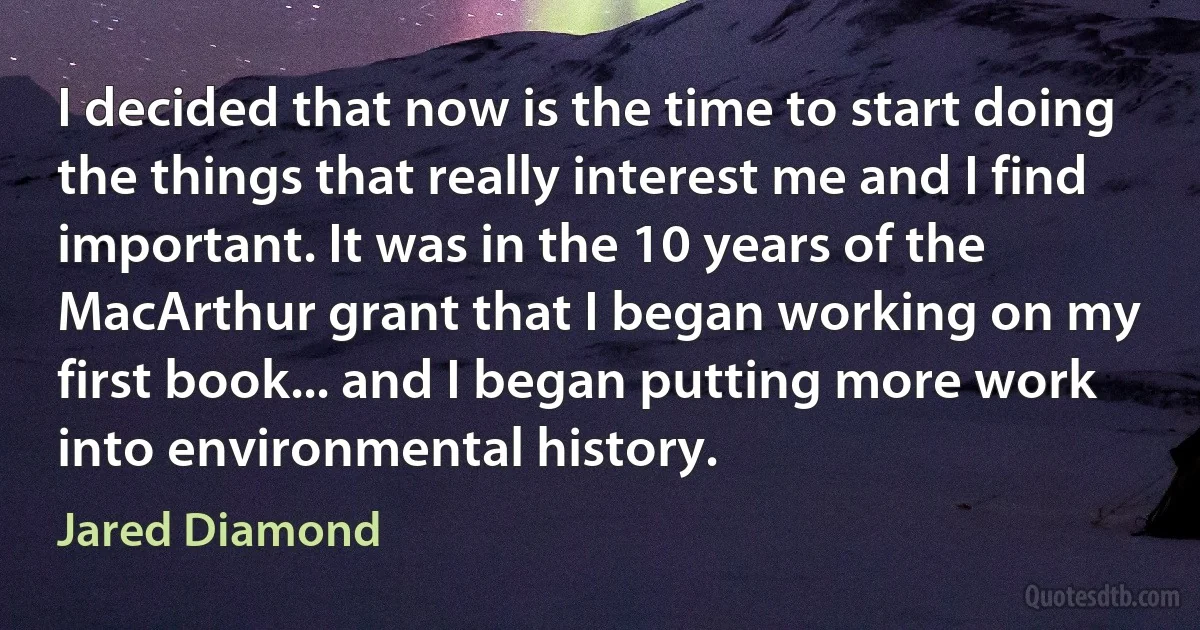 I decided that now is the time to start doing the things that really interest me and I find important. It was in the 10 years of the MacArthur grant that I began working on my first book... and I began putting more work into environmental history. (Jared Diamond)