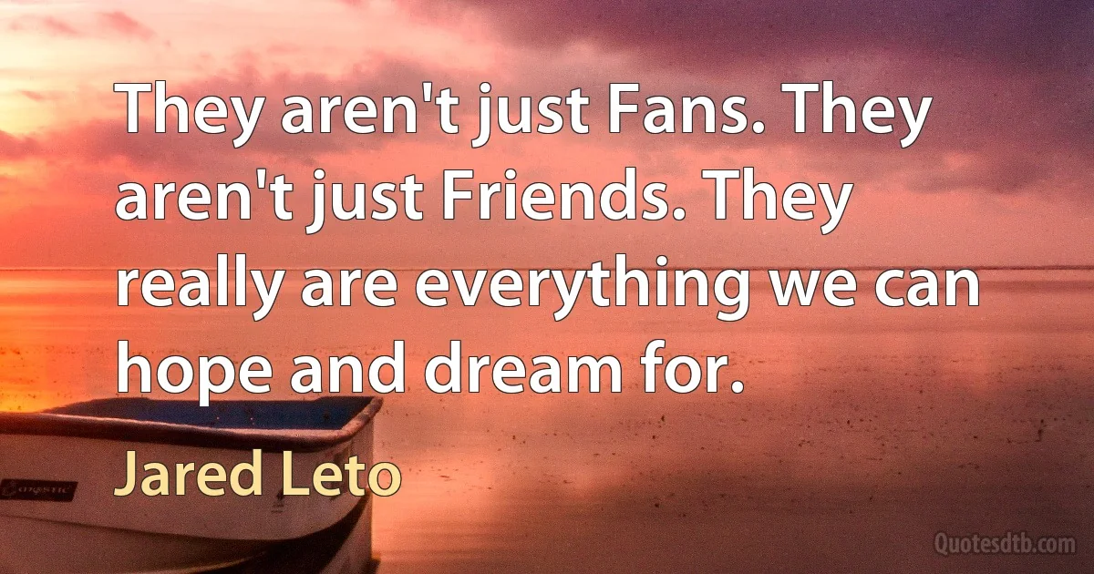 They aren't just Fans. They aren't just Friends. They really are everything we can hope and dream for. (Jared Leto)