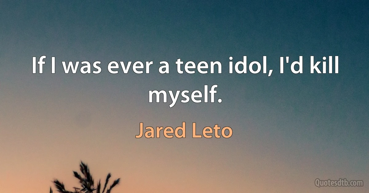 If I was ever a teen idol, I'd kill myself. (Jared Leto)