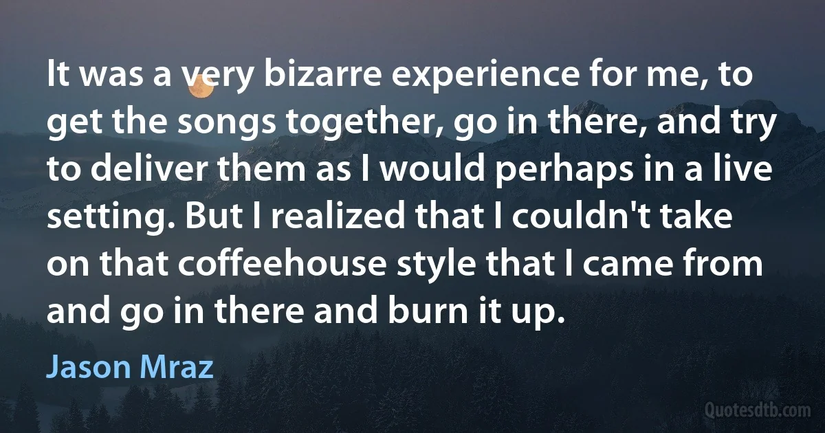 It was a very bizarre experience for me, to get the songs together, go in there, and try to deliver them as I would perhaps in a live setting. But I realized that I couldn't take on that coffeehouse style that I came from and go in there and burn it up. (Jason Mraz)