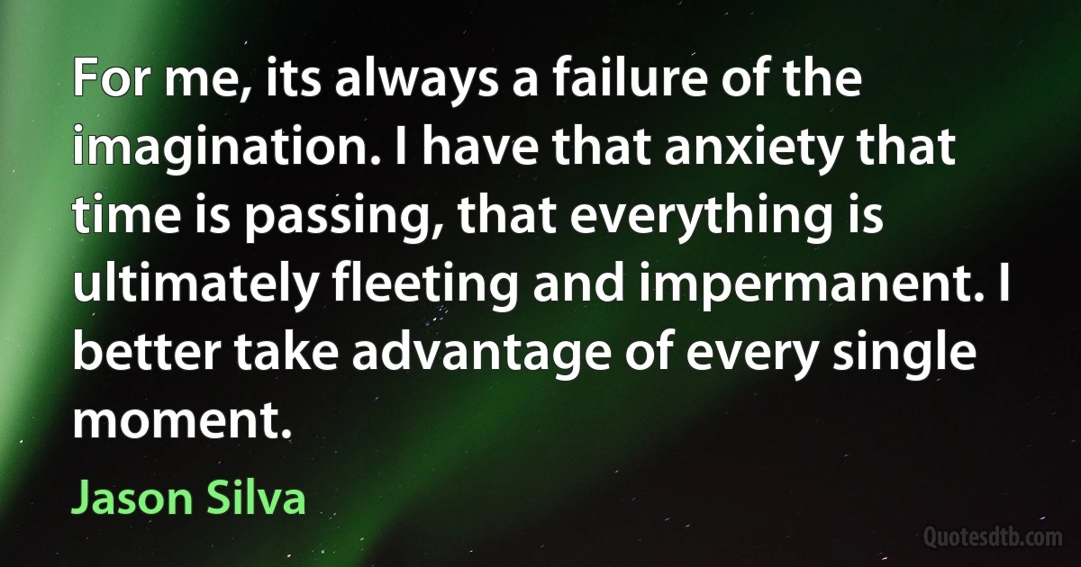 For me, its always a failure of the imagination. I have that anxiety that time is passing, that everything is ultimately fleeting and impermanent. I better take advantage of every single moment. (Jason Silva)